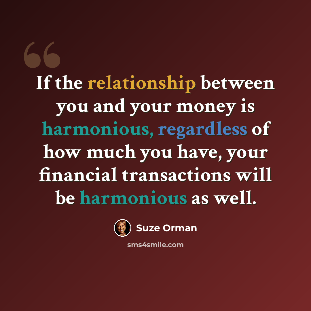 “If the relationship between you and your money is harmonious, regardless of how much you have, your financial transactions will be harmonious as well.” quote by Suze Orman