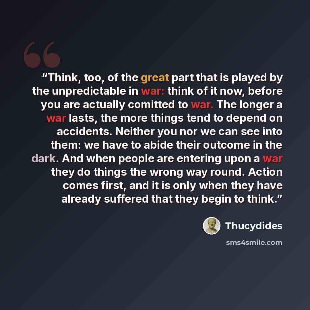 “Think, too, of the great part that is played by the unpredictable in war: think of it now, before you are actually comitted to war. The longer a war lasts, the more things tend to depend on accidents. Neither you nor we can see into them: we have to abide their outcome in the dark. And when people…” quote by Thucydides