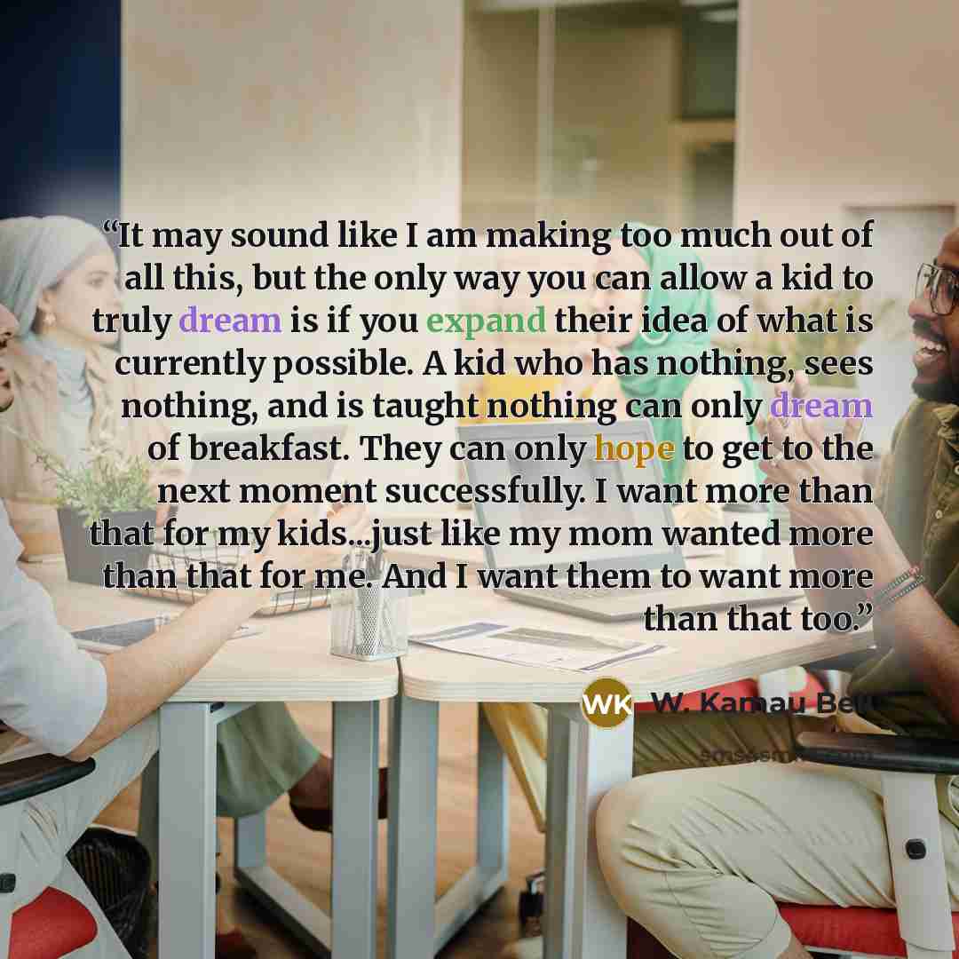 “It may sound like I am making too much out of all this, but the only way you can allow a kid to truly dream is if you expand their idea of what is currently possible. A kid who has nothing, sees nothing, and is taught nothing can only dream of breakfast. They can only hope to get to the next…” quote by W. Kamau Bell
