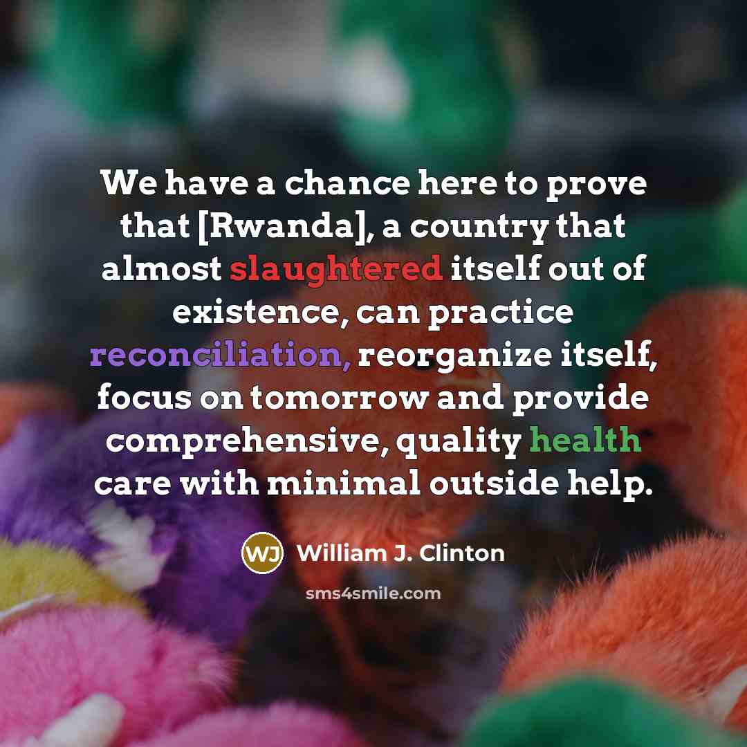 “We have a chance here to prove that [Rwanda], a country that almost slaughtered itself out of existence, can practice reconciliation, reorganize itself, focus on tomorrow and provide comprehensive, quality health care with minimal outside help.” quote by William J. Clinton
