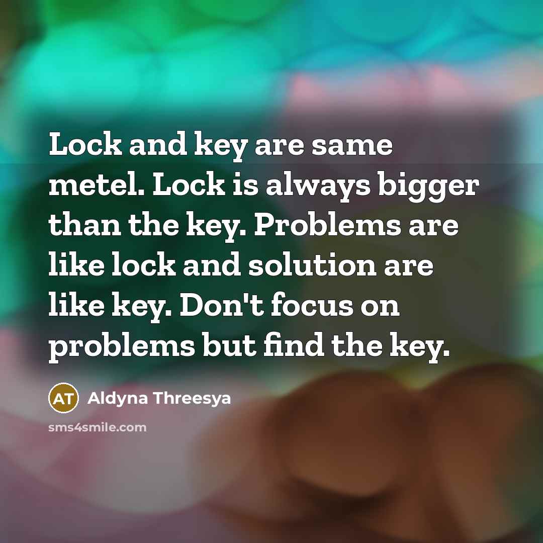 “Lock and key are same metel. Lock is always bigger than the key. Problems are like lock and solution are like key. Don't focus on problems but find the key.” quote by Aldyna Threesya