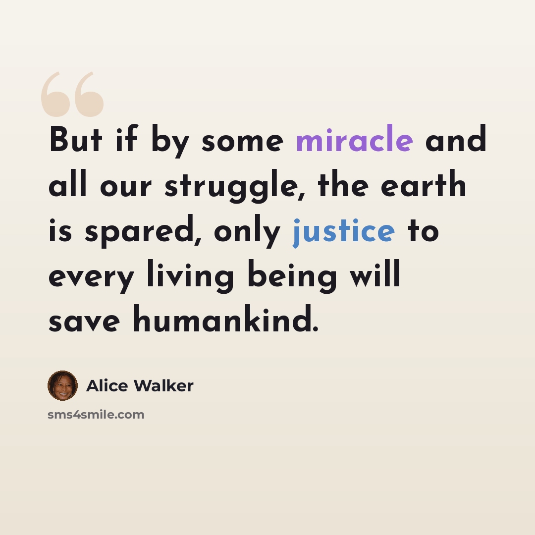 “But if by some miracle and all our struggle, the earth is spared, only justice to every living being will save humankind.” quote by Alice Walker