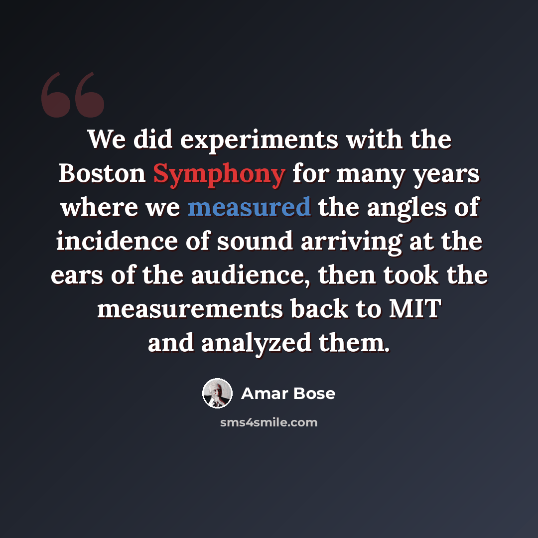 “We did experiments with the Boston Symphony for many years where we measured the angles of incidence of sound arriving at the ears of the audience, then took the measurements back to MIT and analyzed them.” quote by Amar Bose