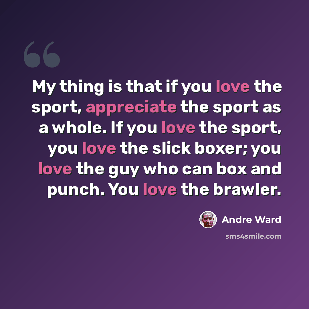 “My thing is that if you love the sport, appreciate the sport as a whole. If you love the sport, you love the slick boxer; you love the guy who can box and punch. You love the brawler.” quote by Andre Ward