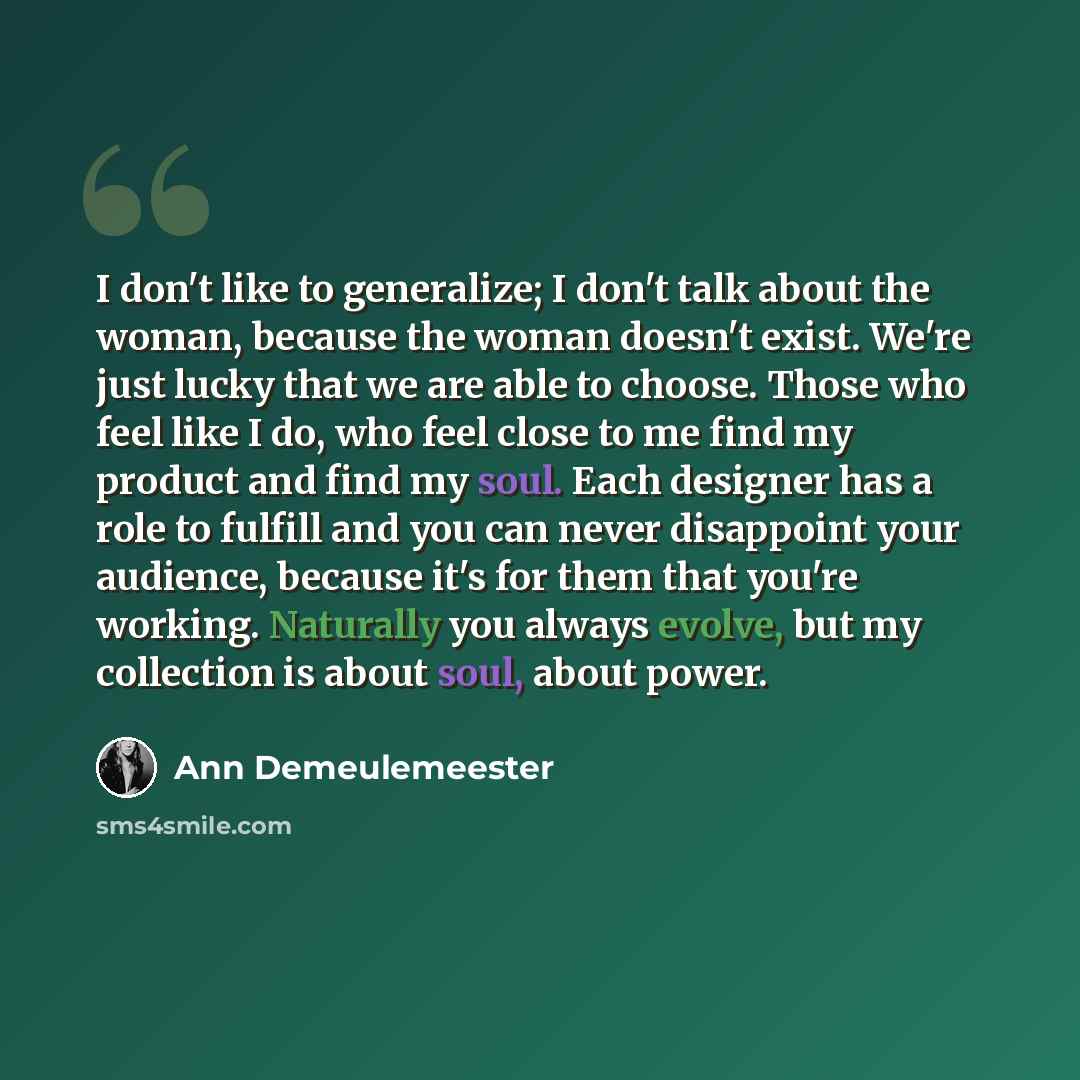 “I don't like to generalize; I don't talk about the woman, because the woman doesn't exist. We're just lucky that we are able to choose. Those who feel like I do, who feel close to me find my product and find my soul. Each designer has a role to fulfill and you can never disappoint your audience…” quote by Ann Demeulemeester