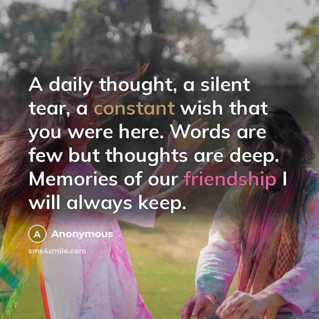 “A daily thought, a silent tear, a constant wish that you were here. Words are few but thoughts are deep. Memories of our friendship I will always keep.” quote by Anonymous