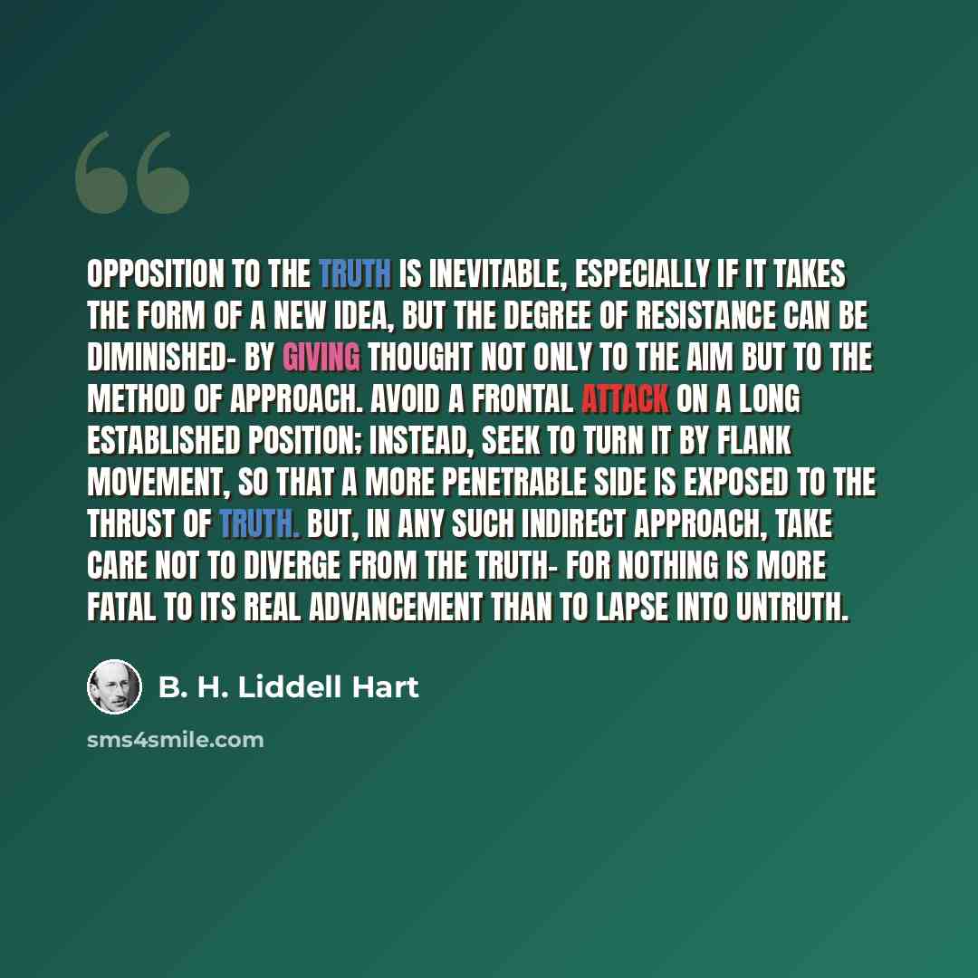 “Opposition to the truth is inevitable, especially if it takes the form of a new idea, but the degree of resistance can be diminished- by giving thought not only to the aim but to the method of approach. Avoid a frontal attack on a long established position; instead, seek to turn it by flank…” quote by B. H. Liddell Hart