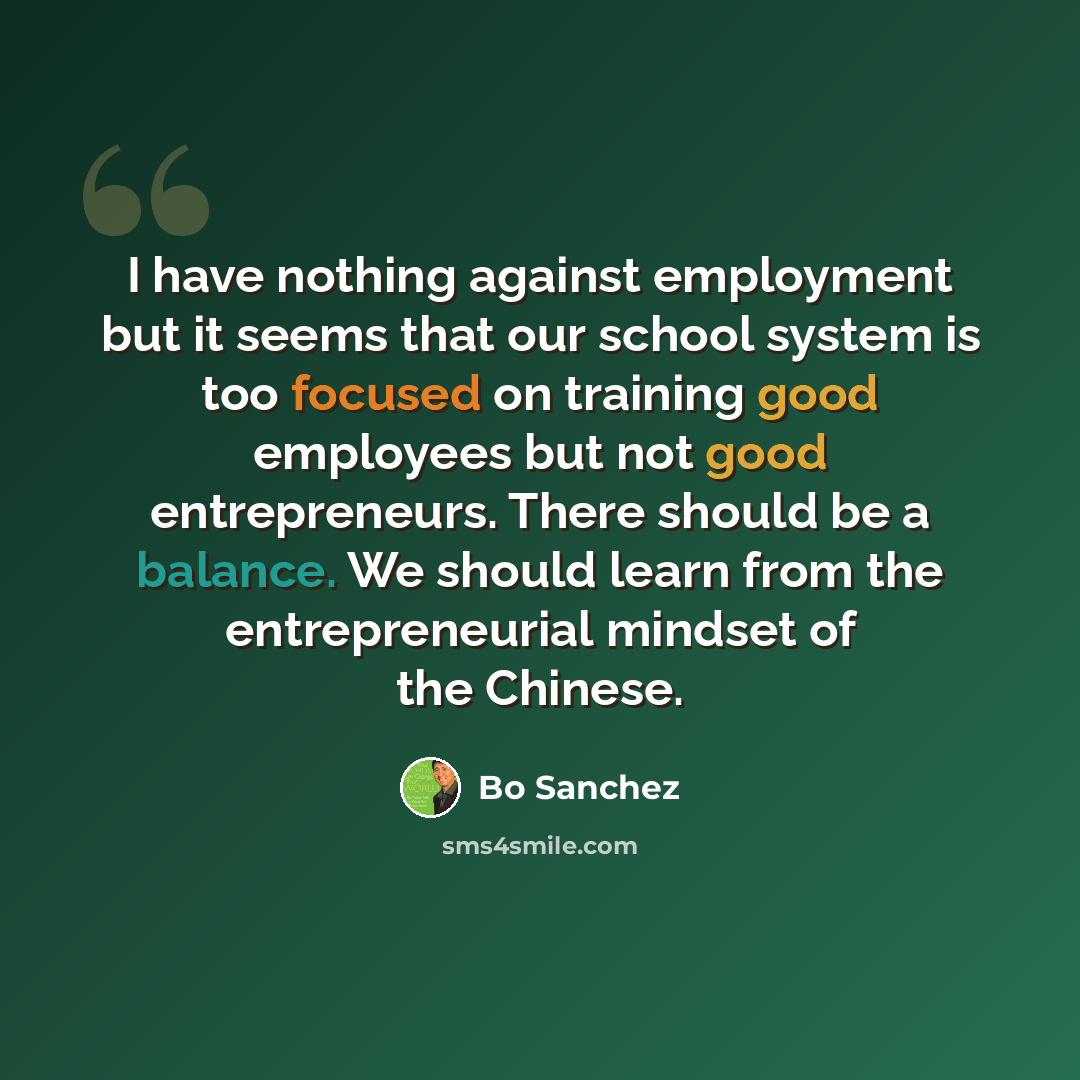“I have nothing against employment but it seems that our school system is too focused on training good employees but not good entrepreneurs. There should be a balance. We should learn from the entrepreneurial mindset of the Chinese.” quote by Bo Sanchez