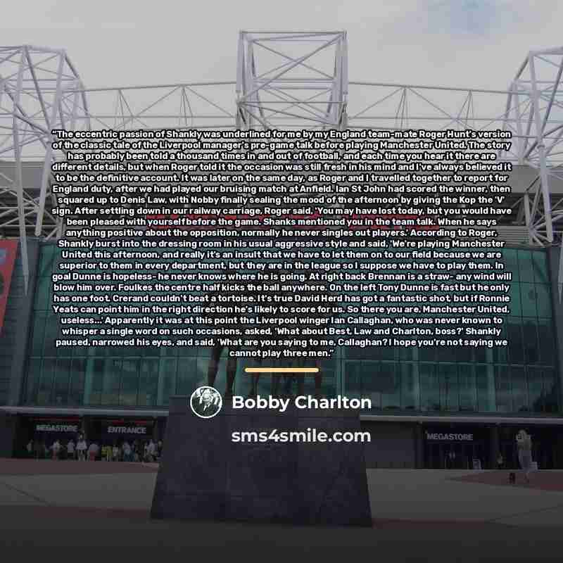“The eccentric passion of Shankly was underlined for me by my England team-mate Roger Hunt's version of the classic tale of the Liverpool manager's pre-game talk before playing Manchester United. The story has probably been told a thousand times in and out of football, and each time you hear it…” quote by Bobby Charlton
