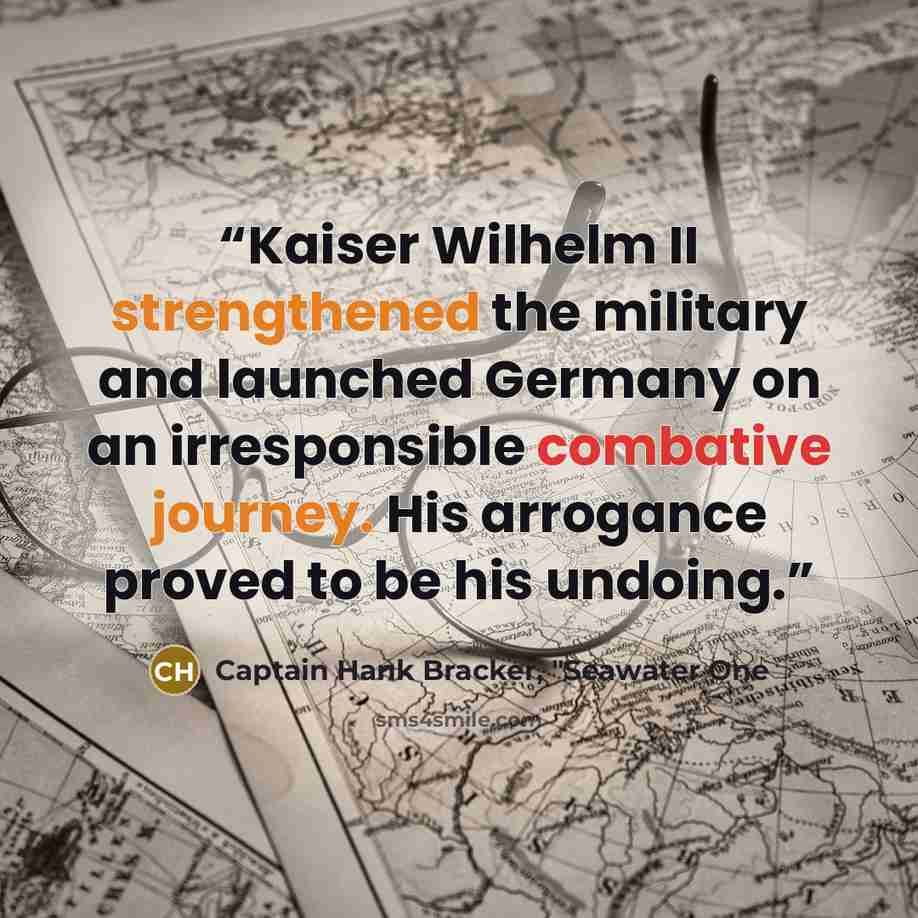 “Kaiser Wilhelm II strengthened the military and launched Germany on an irresponsible combative journey. His arrogance proved to be his undoing.” quote by Captain Hank Bracker, "Seawater One