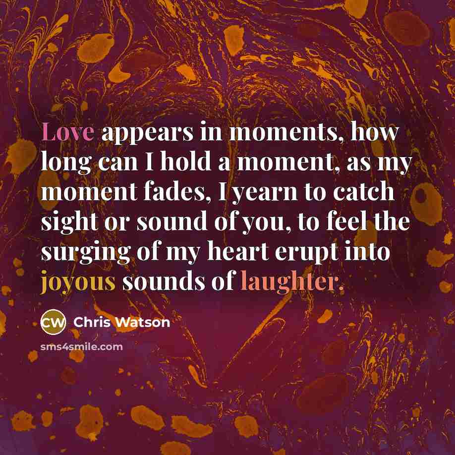 “Love appears in moments, how long can I hold a moment, as my moment fades, I yearn to catch sight or sound of you, to feel the surging of my heart erupt into joyous sounds of laughter.” quote by Chris Watson