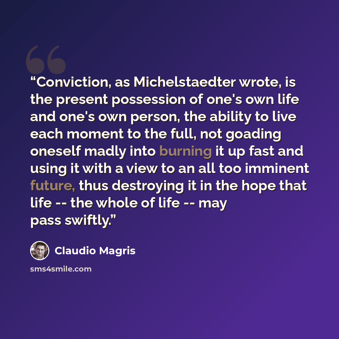 “Conviction, as Michelstaedter wrote, is the present possession of one's own life and one's own person, the ability to live each moment to the full, not goading oneself madly into burning it up fast and using it with a view to an all too imminent future, thus destroying it in the hope that life…” quote by Claudio Magris