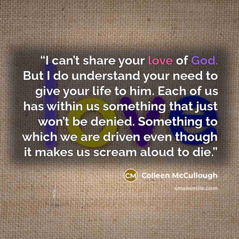 “I can’t share your love of God. But I do understand your need to give your life to him. Each of us has within us something that just won’t be denied. Something to which we are driven even though it makes us scream aloud to die.” quote by Colleen McCullough