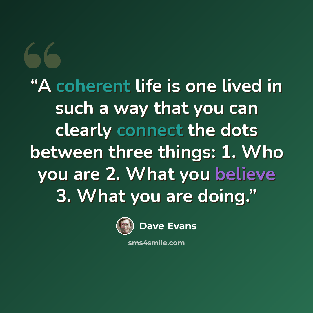 “A coherent life is one lived in such a way that you can clearly connect the dots between three things: 1. Who you are 2. What you believe 3. What you are doing.” quote by Dave Evans
