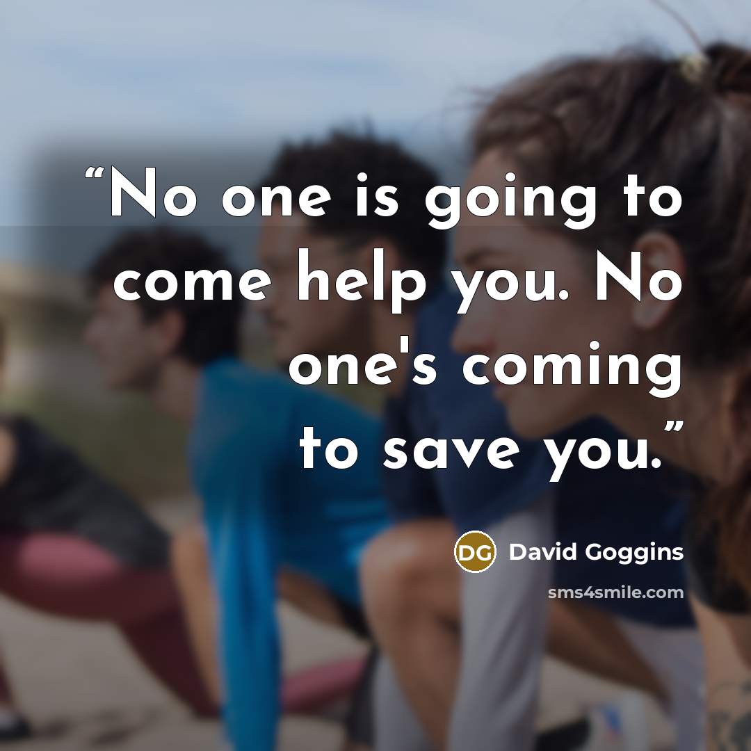 “No one is going to come help you. No one's coming to save you.” quote by David Goggins