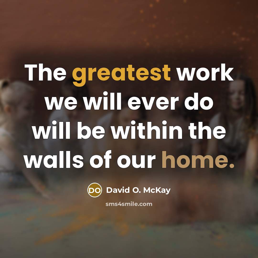 “The greatest work we will ever do will be within the walls of our home.” quote by David O. McKay