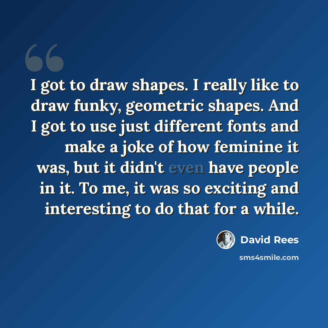 “I got to draw shapes. I really like to draw funky, geometric shapes. And I got to use just different fonts and make a joke of how feminine it was, but it didn't even have people in it. To me, it was so exciting and interesting to do that for a while.” quote by David Rees