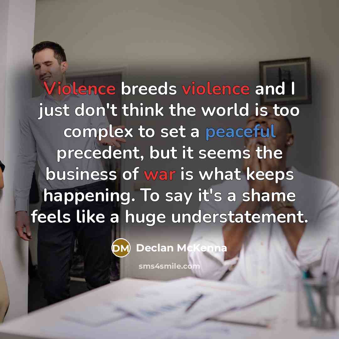 “Violence breeds violence and I just don't think the world is too complex to set a peaceful precedent, but it seems the business of war is what keeps happening. To say it's a shame feels like a huge understatement.” quote by Declan McKenna