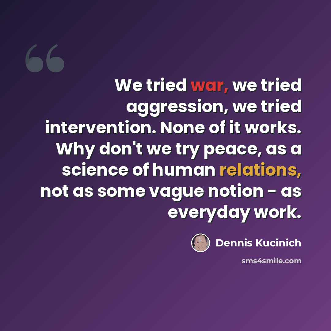 “We tried war, we tried aggression, we tried intervention. None of it works. Why don't we try peace, as a science of human relations, not as some vague notion - as everyday work.” quote by Dennis Kucinich