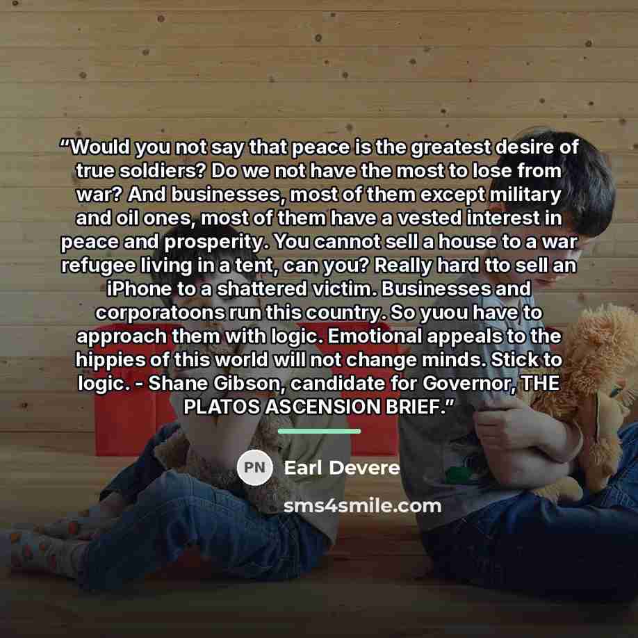 “Would you not say that peace is the greatest desire of true soldiers? Do we not have the most to lose from war? And businesses, most of them except military and oil ones, most of them have a vested interest in peace and prosperity. You cannot sell a house to a war refugee living in a tent, can…” quote by Earl Devere