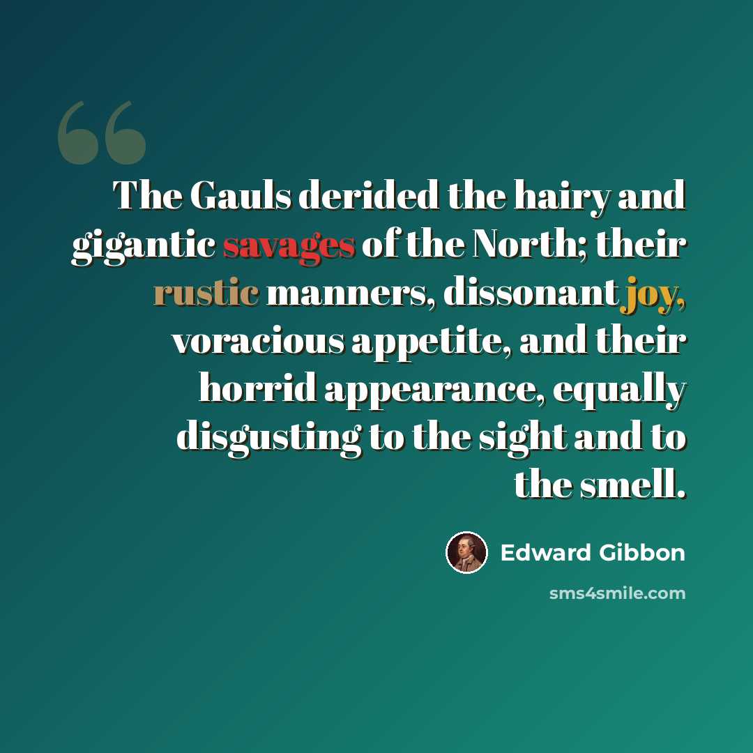 “The Gauls derided the hairy and gigantic savages of the North; their rustic manners, dissonant joy, voracious appetite, and their horrid appearance, equally disgusting to the sight and to the smell.” quote by Edward Gibbon