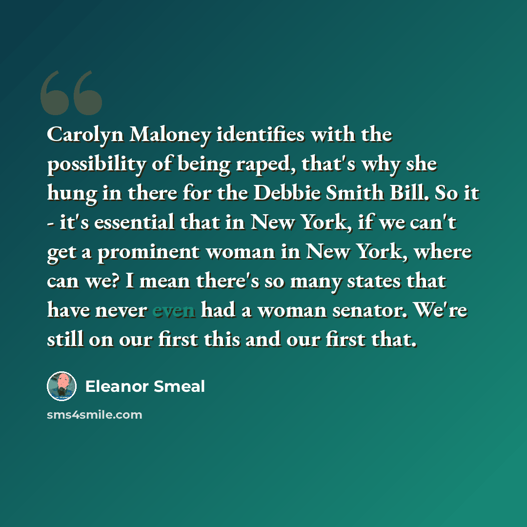 “Carolyn Maloney identifies with the possibility of being raped, that's why she hung in there for the Debbie Smith Bill. So it - it's essential that in New York, if we can't get a prominent woman in New York, where can we? I mean there's so many states that have never even had a woman senator…” quote by Eleanor Smeal