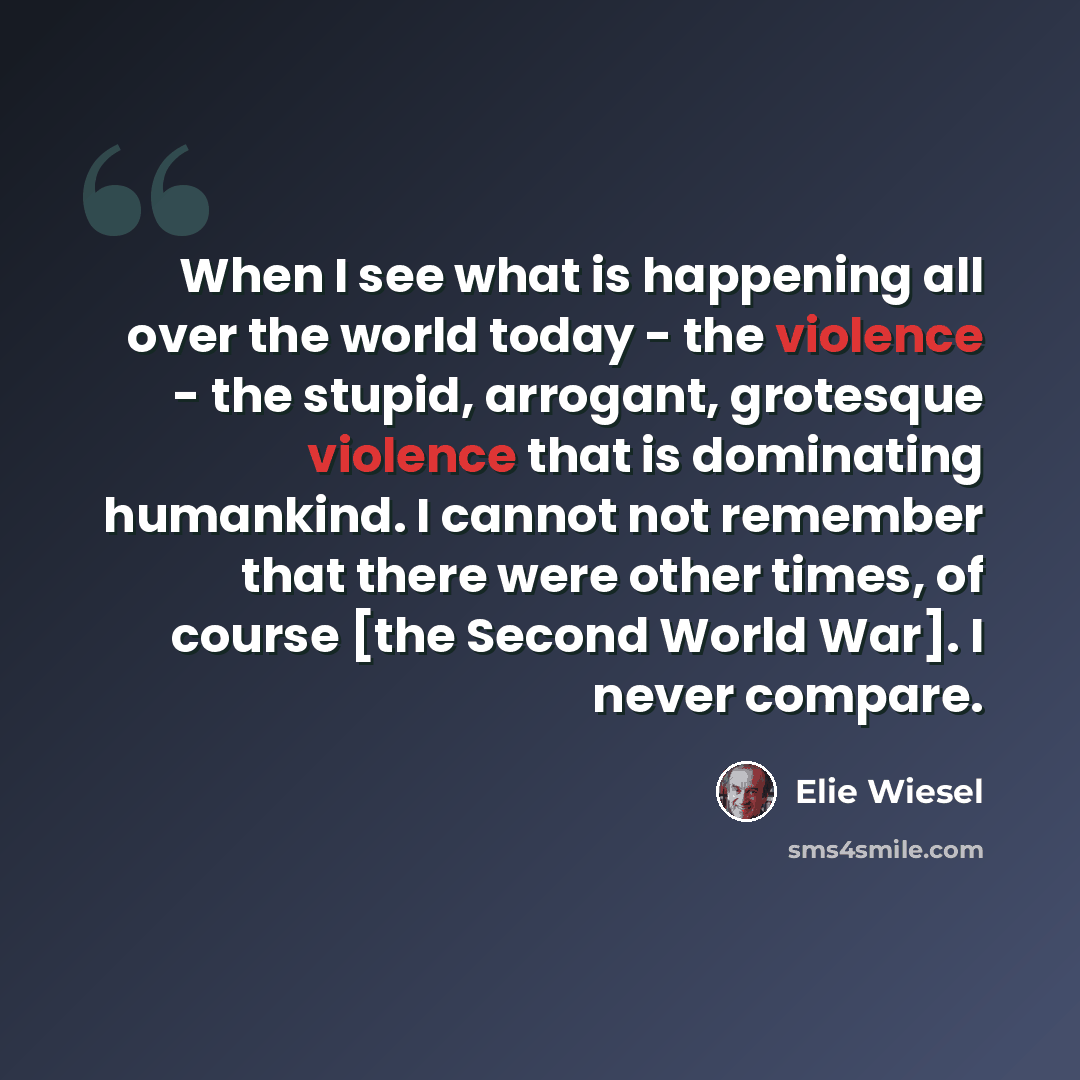 “When I see what is happening all over the world today - the violence - the stupid, arrogant, grotesque violence that is dominating humankind. I cannot not remember that there were other times, of course [the Second World War]. I never compare.” quote by Elie Wiesel