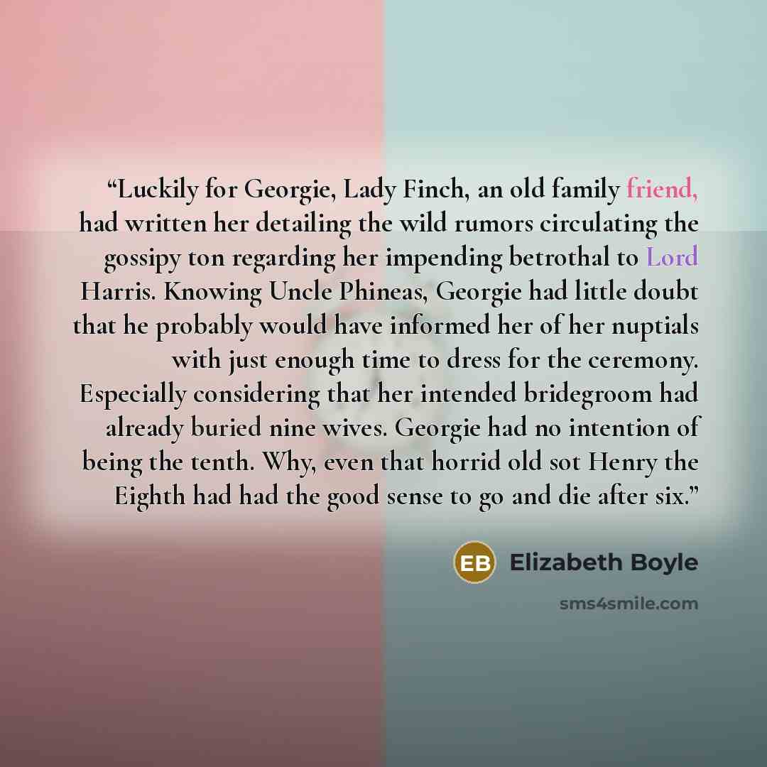 “Luck­ily for Georgie, Lady Finch, an old fam­ily friend, had writ­ten her de­tail­ing the wild ru­mors cir­cu­lat­ing the gos­sipy ton re­gard­ing her im­pend­ing be­trothal to Lord Har­ris. Know­ing Uncle Phineas, Georgie had lit­tle doubt that he prob­a­bly would have in­formed her of her…” quote by Elizabeth Boyle