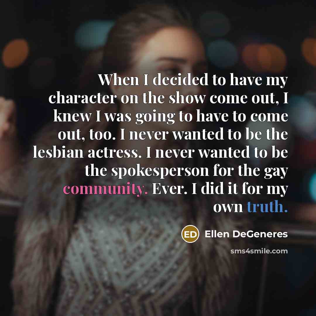 “When I decided to have my character on the show come out, I knew I was going to have to come out, too. I never wanted to be the lesbian actress. I never wanted to be the spokesperson for the gay community. Ever. I did it for my own truth.” quote by Ellen DeGeneres