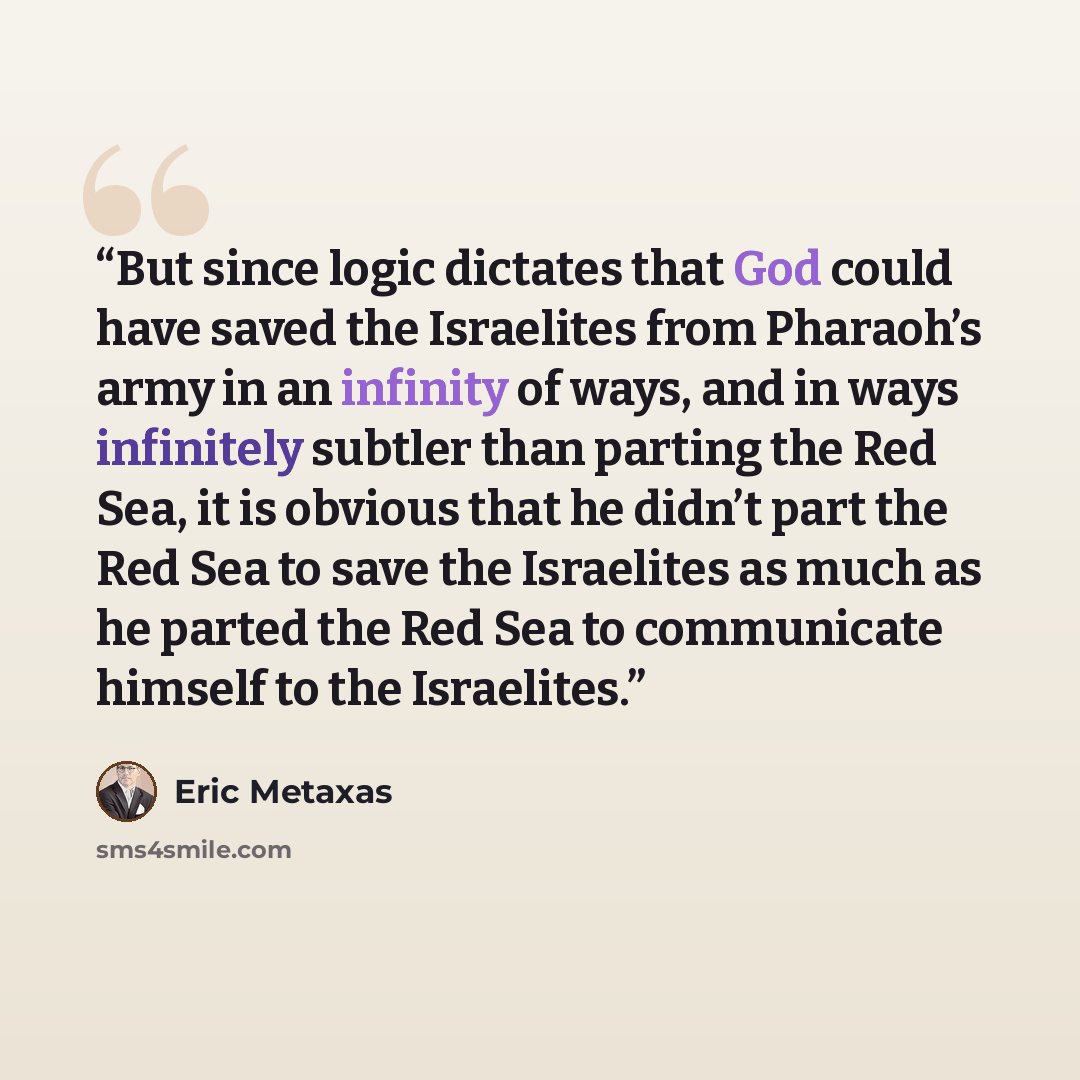 “But since logic dictates that God could have saved the Israelites from Pharaoh’s army in an infinity of ways, and in ways infinitely subtler than parting the Red Sea, it is obvious that he didn’t part the Red Sea to save the Israelites as much as he parted the Red Sea to communicate himself to the…” quote by Eric Metaxas