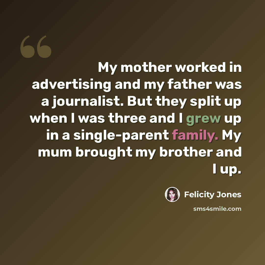 “My mother worked in advertising and my father was a journalist. But they split up when I was three and I grew up in a single-parent family. My mum brought my brother and I up.” quote by Felicity Jones