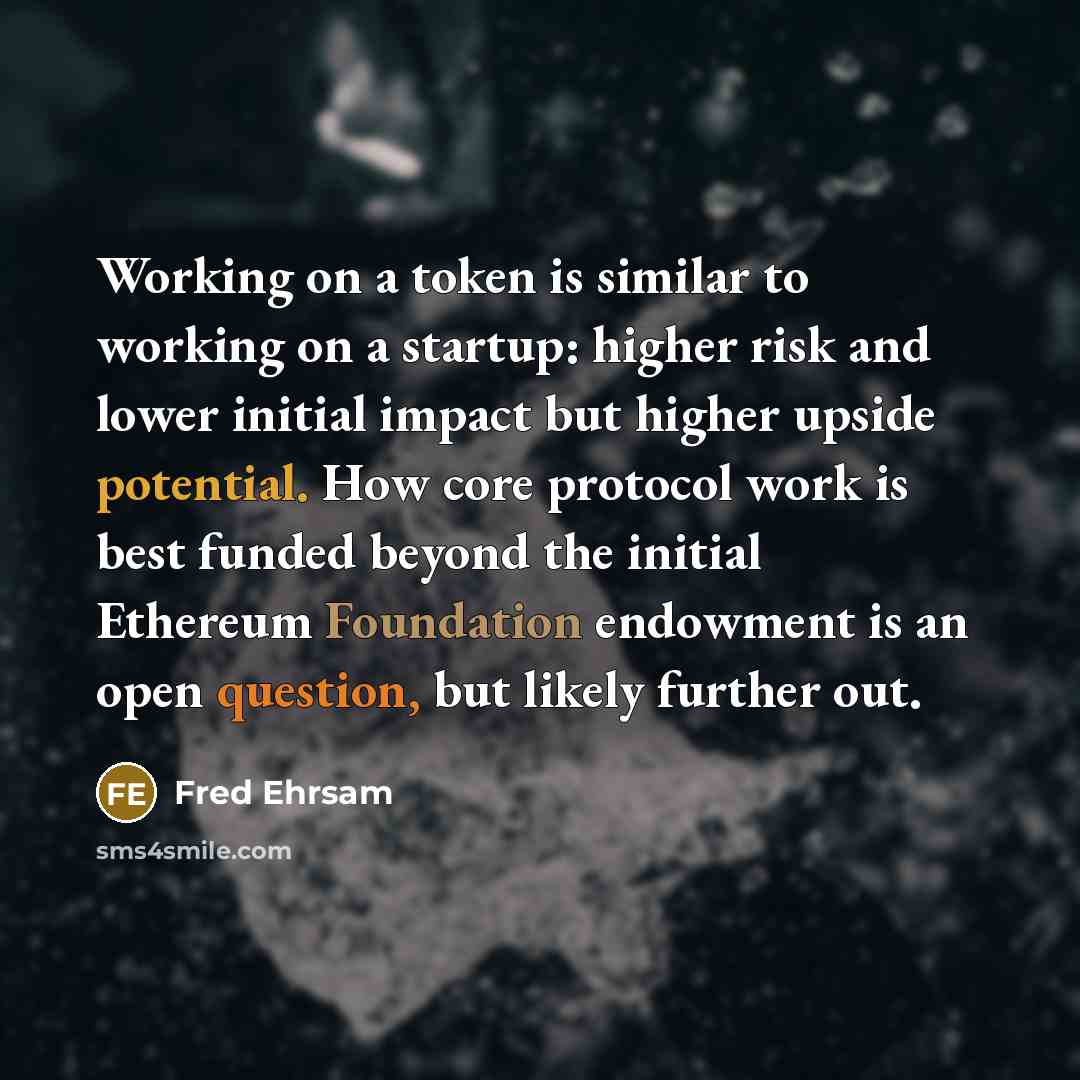 “Working on a token is similar to working on a startup: higher risk and lower initial impact but higher upside potential. How core protocol work is best funded beyond the initial Ethereum Foundation endowment is an open question, but likely further out.” quote by Fred Ehrsam