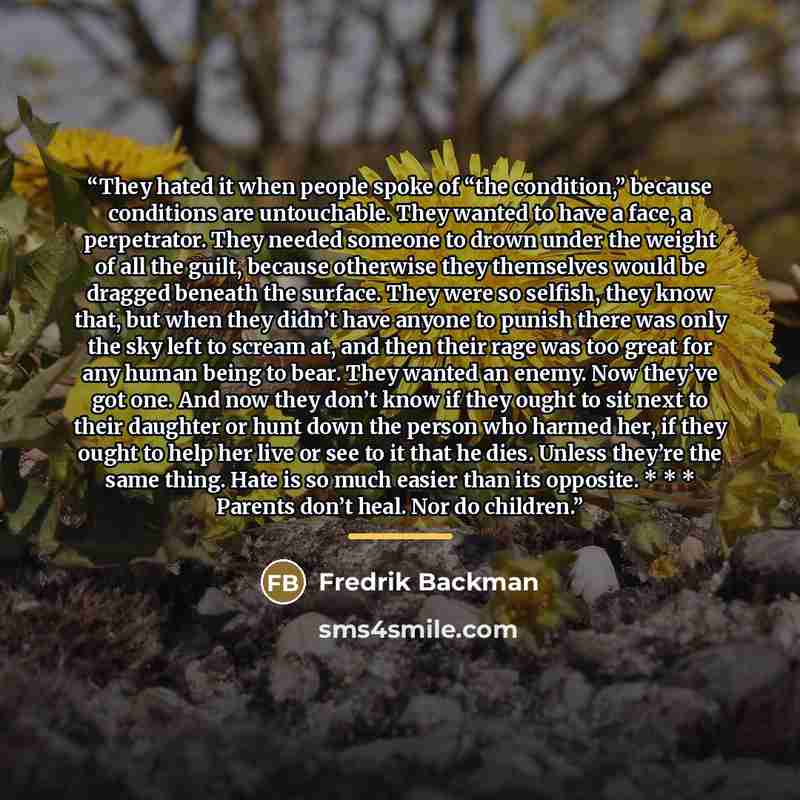 “They hated it when people spoke of “the condition,” because conditions are untouchable. They wanted to have a face, a perpetrator. They needed someone to drown under the weight of all the guilt, because otherwise they themselves would be dragged beneath the surface. They were so selfish, they know…” quote by Fredrik Backman