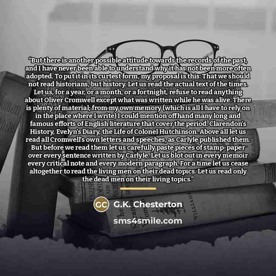 “But there is another possible attitude towards the records of the past, and I have never been able to understand why it has not been more often adopted. To put it in its curtest form, my proposal is this: That we should not read historians, but history. Let us read the actual text of the times…” quote by G.K. Chesterton