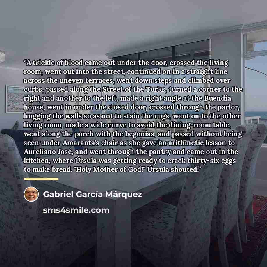 “A trickle of blood came out under the door, crossed the living room, went out into the street, continued on in a straight line across the uneven terraces, went down steps and climbed over curbs, passed along the Street of the Turks, turned a corner to the right and another to the left, made a…” quote by Gabriel García Márquez