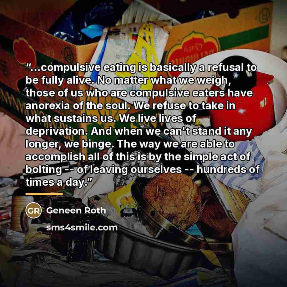 “...compulsive eating is basically a refusal to be fully alive. No matter what we weigh, those of us who are compulsive eaters have anorexia of the soul. We refuse to take in what sustains us. We live lives of deprivation. And when we can't stand it any longer, we binge. The way we are able to…” quote by Geneen Roth
