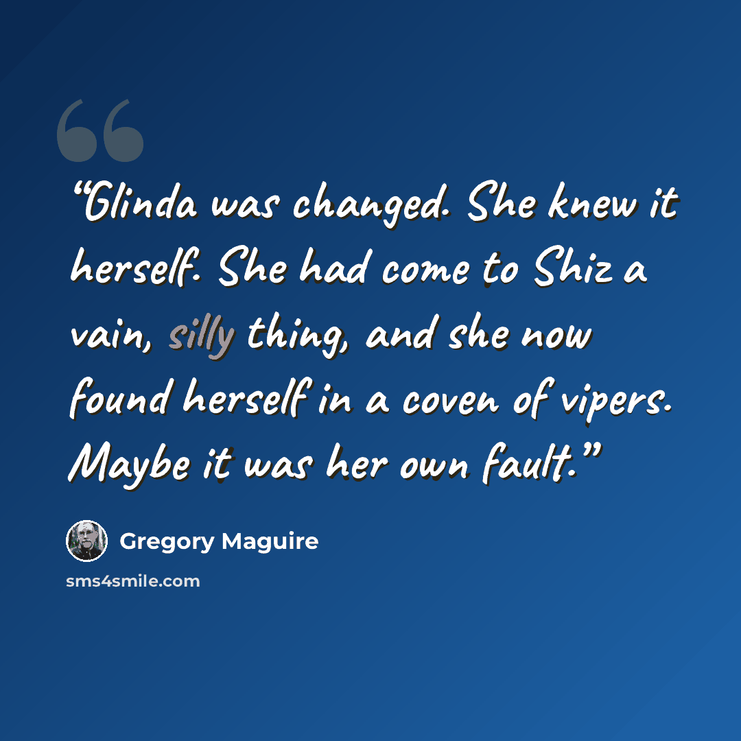“Glinda was changed. She knew it herself. She had come to Shiz a vain, silly thing, and she now found herself in a coven of vipers. Maybe it was her own fault.” quote by Gregory Maguire