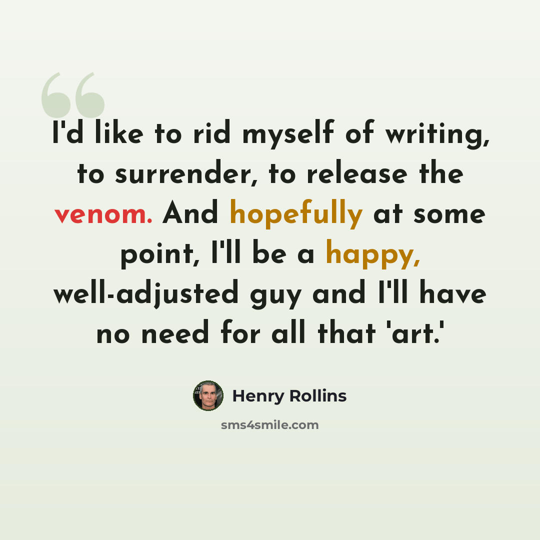 “I'd like to rid myself of writing, to surrender, to release the venom. And hopefully at some point, I'll be a happy, well-adjusted guy and I'll have no need for all that 'art.'” quote by Henry Rollins