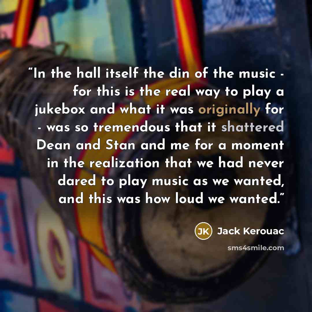 “In the hall itself the din of the music - for this is the real way to play a jukebox and what it was originally for - was so tremendous that it shattered Dean and Stan and me for a moment in the realization that we had never dared to play music as we wanted, and this was how loud we wanted.” quote by Jack Kerouac