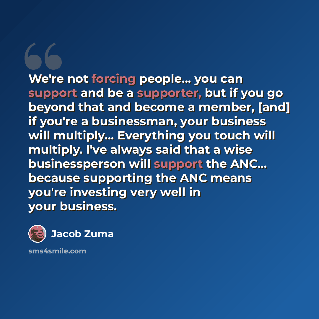 “We're not forcing people... you can support and be a supporter, but if you go beyond that and become a member, [and] if you're a businessman, your business will multiply... Everything you touch will multiply. I've always said that a wise businessperson will support the ANC... because supporting…” quote by Jacob Zuma
