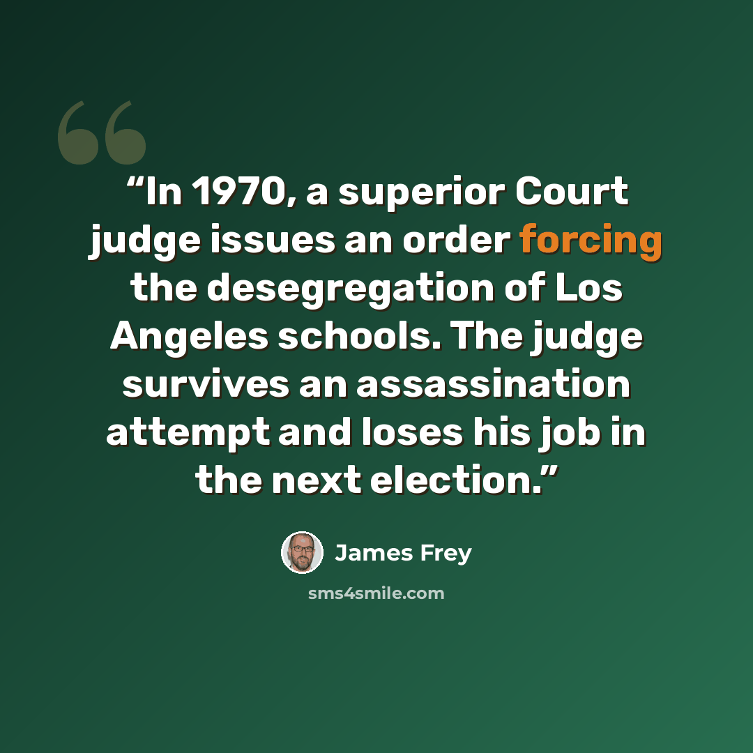 “In 1970, a superior Court judge issues an order forcing the desegregation of Los Angeles schools. The judge survives an assassination attempt and loses his job in the next election.” quote by James Frey