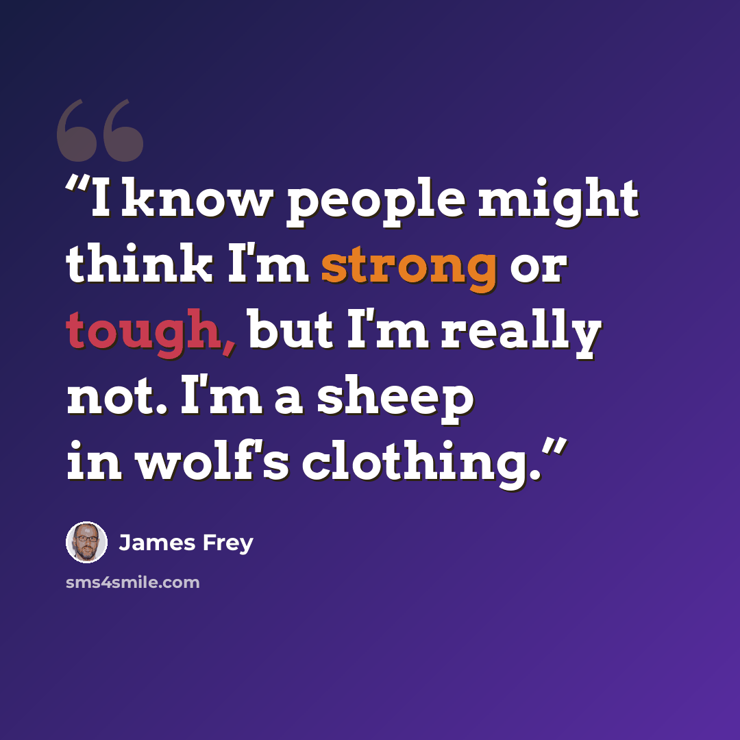“I know people might think I'm strong or tough, but I'm really not. I'm a sheep in wolf's clothing.” quote by James Frey