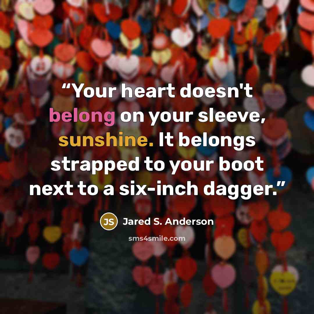 “Your heart doesn't belong on your sleeve, sunshine. It belongs strapped to your boot next to a six-inch dagger.” quote by Jared S. Anderson