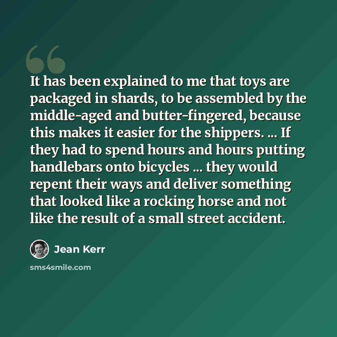 “It has been explained to me that toys are packaged in shards, to be assembled by the middle-aged and butter-fingered, because this makes it easier for the shippers. ... If they had to spend hours and hours putting handlebars onto bicycles ... they would repent their ways and deliver something that…” quote by Jean Kerr