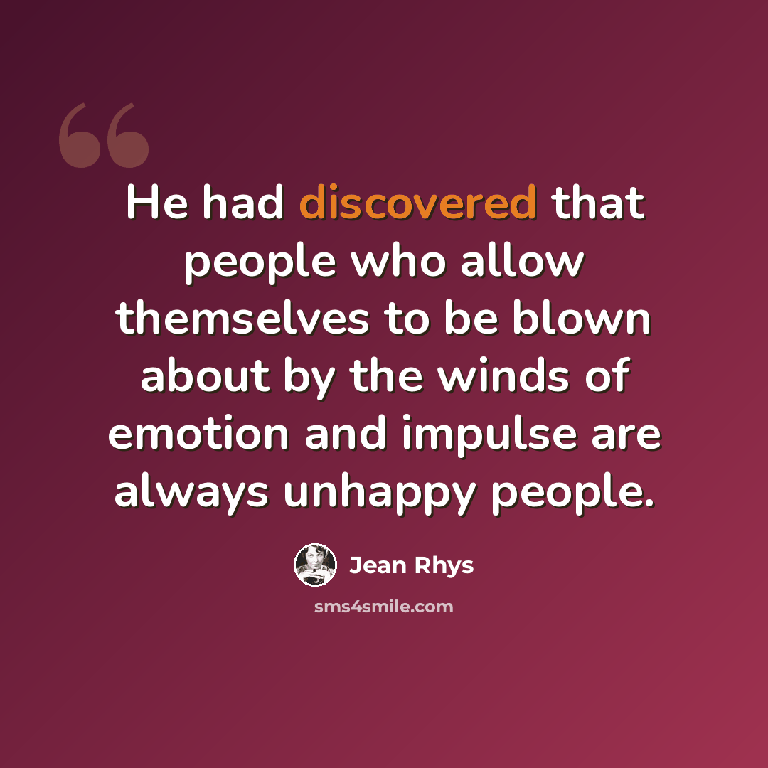 “He had discovered that people who allow themselves to be blown about by the winds of emotion and impulse are always unhappy people.” quote by Jean Rhys