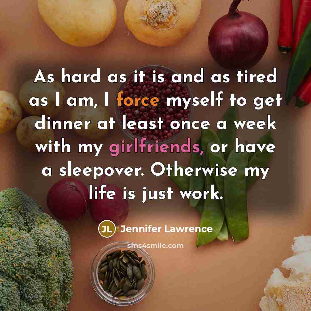 “As hard as it is and as tired as I am, I force myself to get dinner at least once a week with my girlfriends, or have a sleepover. Otherwise my life is just work.” quote by Jennifer Lawrence