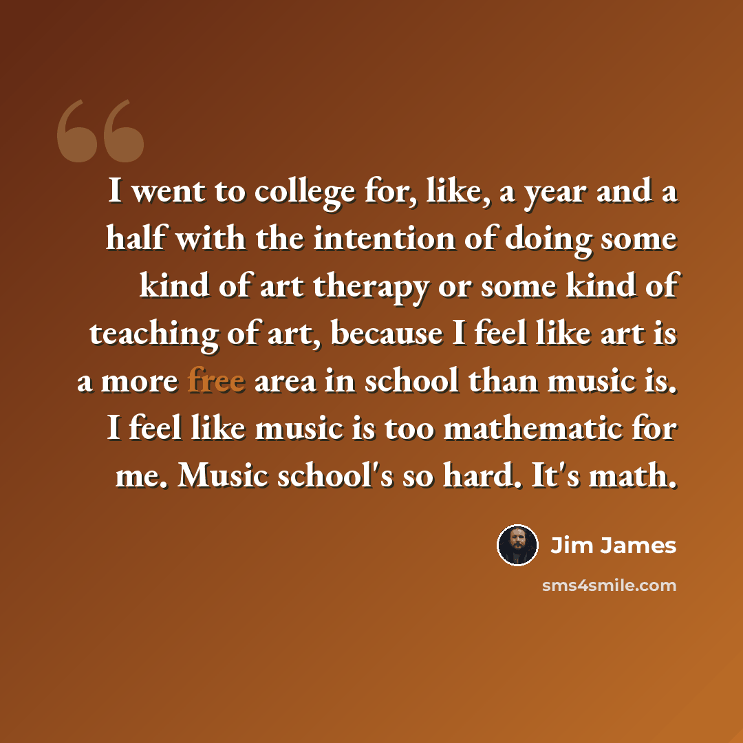 “I went to college for, like, a year and a half with the intention of doing some kind of art therapy or some kind of teaching of art, because I feel like art is a more free area in school than music is. I feel like music is too mathematic for me. Music school's so hard. It's math.” quote by Jim James