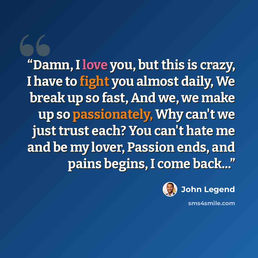 “Damn, I love you, but this is crazy, I have to fight you almost daily, We break up so fast, And we, we make up so passionately, Why can't we just trust each? You can't hate me and be my lover, Passion ends, and pains begins, I come back...” quote by John Legend