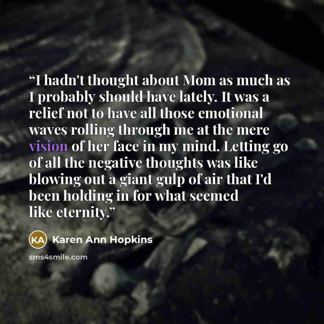 “I hadn't thought about Mom as much as I probably should have lately. It was a relief not to have all those emotional waves rolling through me at the mere vision of her face in my mind. Letting go of all the negative thoughts was like blowing out a giant gulp of air that I'd been holding in for…” quote by Karen Ann Hopkins