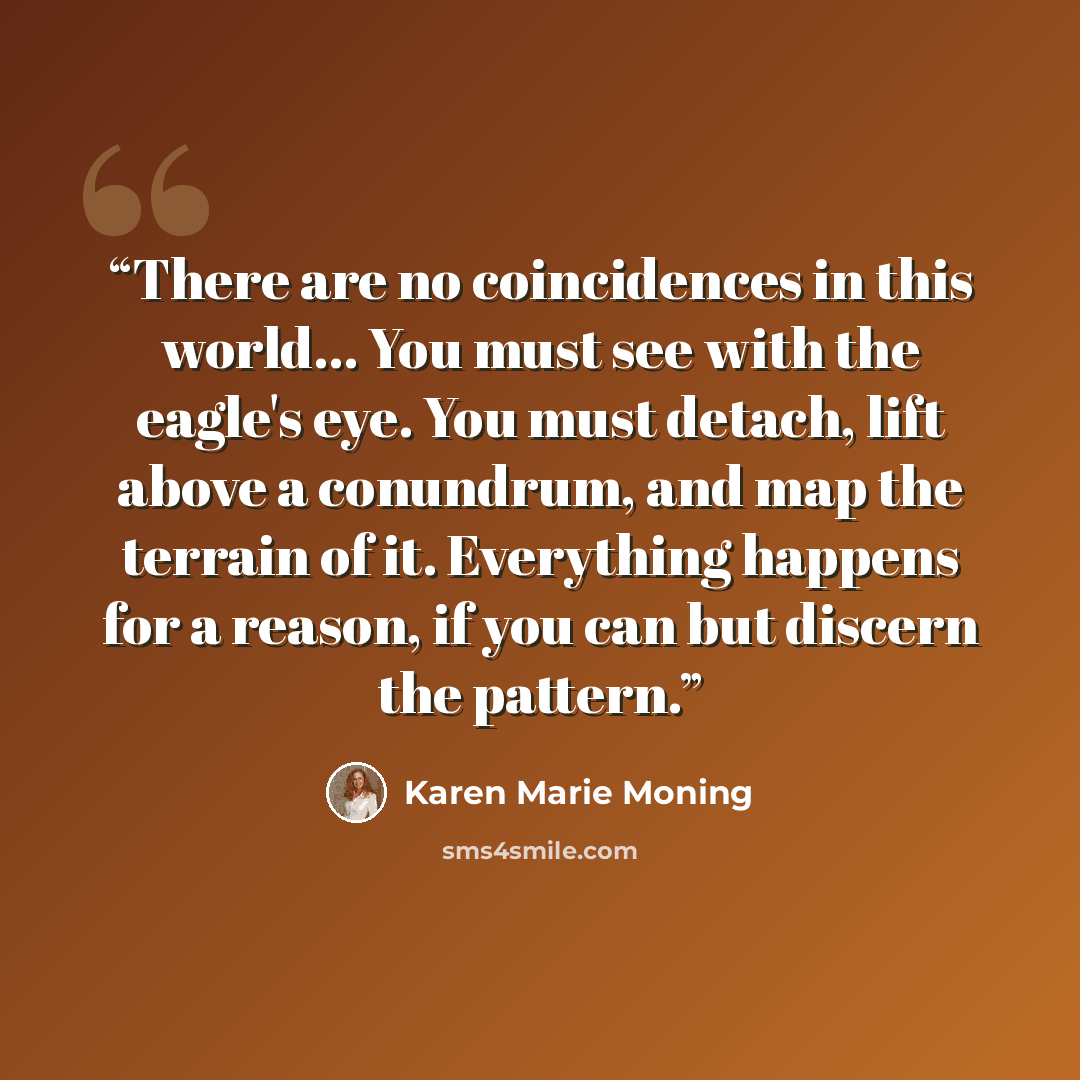 “There are no coincidences in this world... You must see with the eagle's eye. You must detach, lift above a conundrum, and map the terrain of it. Everything happens for a reason, if you can but discern the pattern.” quote by Karen Marie Moning